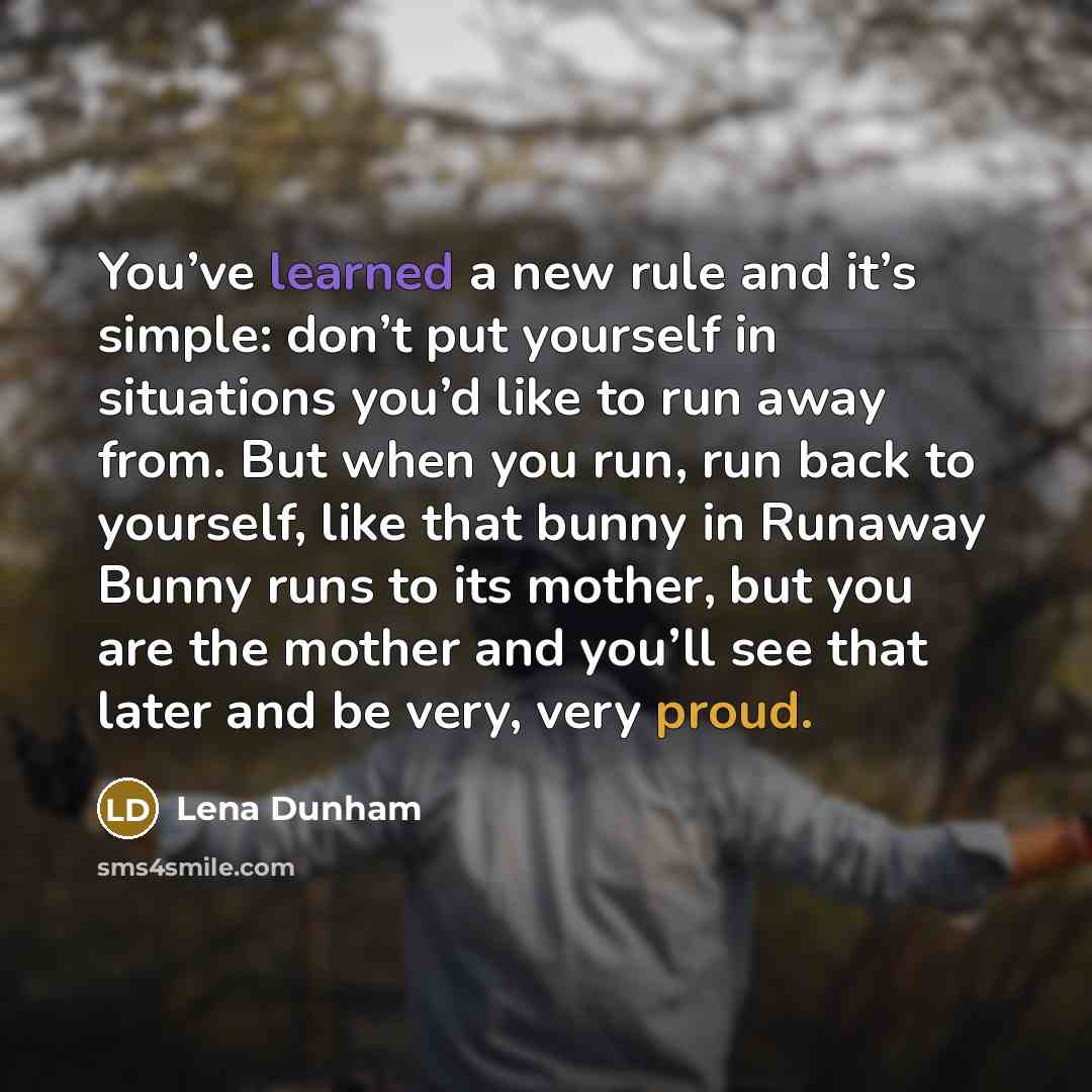 “You’ve learned a new rule and it’s simple: don’t put yourself in situations you’d like to run away from. But when you run, run back to yourself, like that bunny in Runaway Bunny runs to its mother, but you are the mother and you’ll see that later and be very, very proud.” quote by Lena Dunham