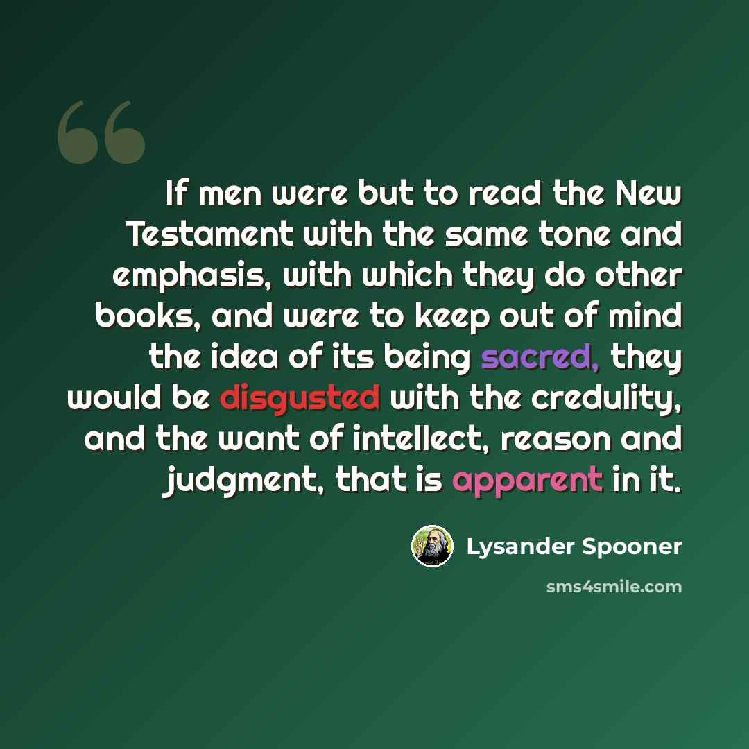 “If men were but to read the New Testament with the same tone and emphasis, with which they do other books, and were to keep out of mind the idea of its being sacred, they would be disgusted with the credulity, and the want of intellect, reason and judgment, that is apparent in it.” quote by Lysander Spooner