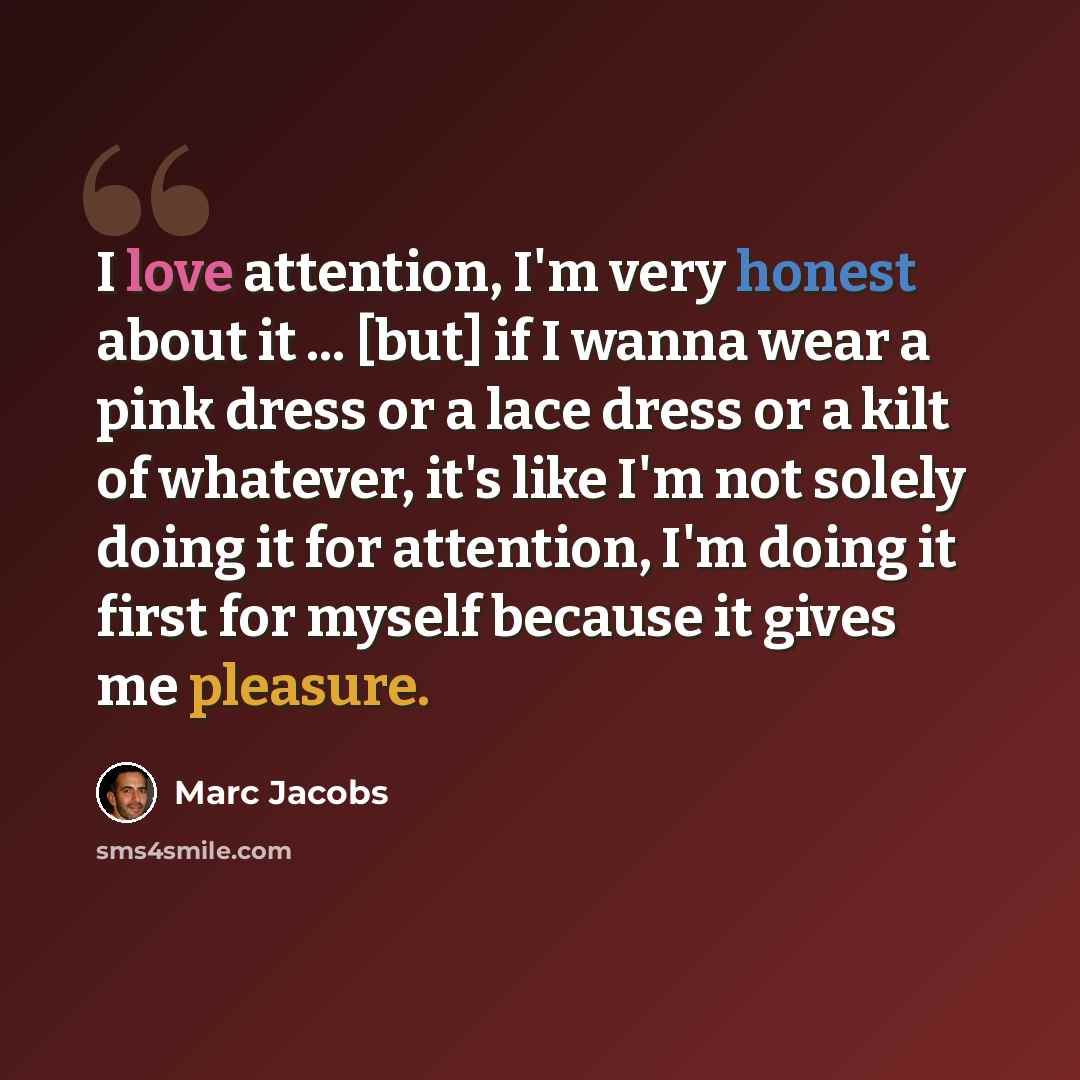 “I love attention, I'm very honest about it ... [but] if I wanna wear a pink dress or a lace dress or a kilt of whatever, it's like I'm not solely doing it for attention, I'm doing it first for myself because it gives me pleasure.” quote by Marc Jacobs