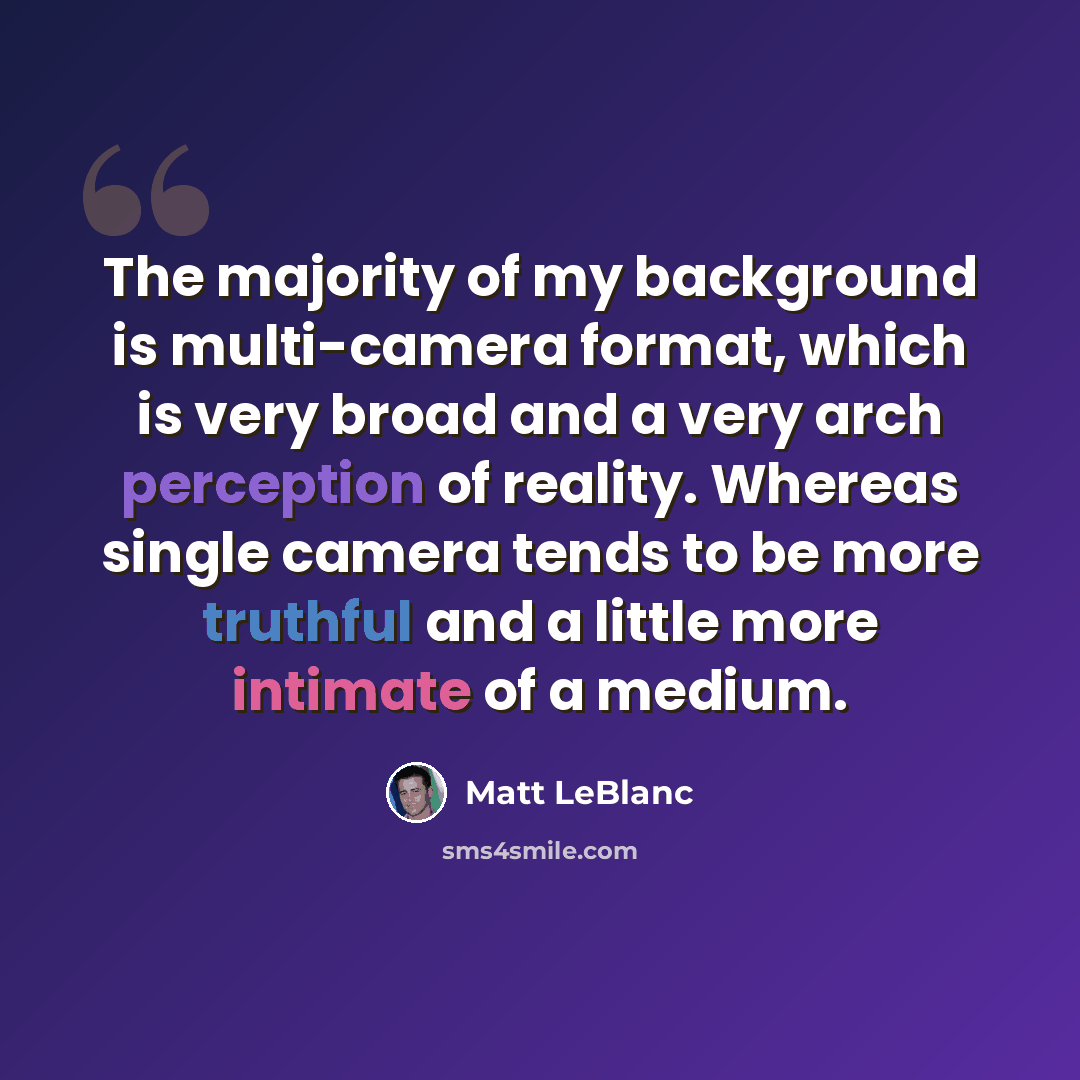 “The majority of my background is multi-camera format, which is very broad and a very arch perception of reality. Whereas single camera tends to be more truthful and a little more intimate of a medium.” quote by Matt LeBlanc