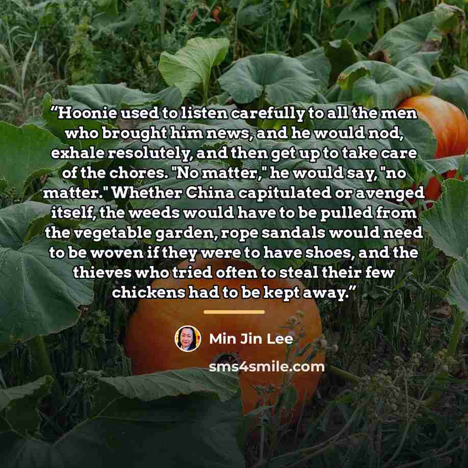 “Hoonie used to listen carefully to all the men who brought him news, and he would nod, exhale resolutely, and then get up to take care of the chores. "No matter," he would say, "no matter." Whether China capitulated or avenged itself, the weeds would have to be pulled from the vegetable garden…” quote by Min Jin Lee