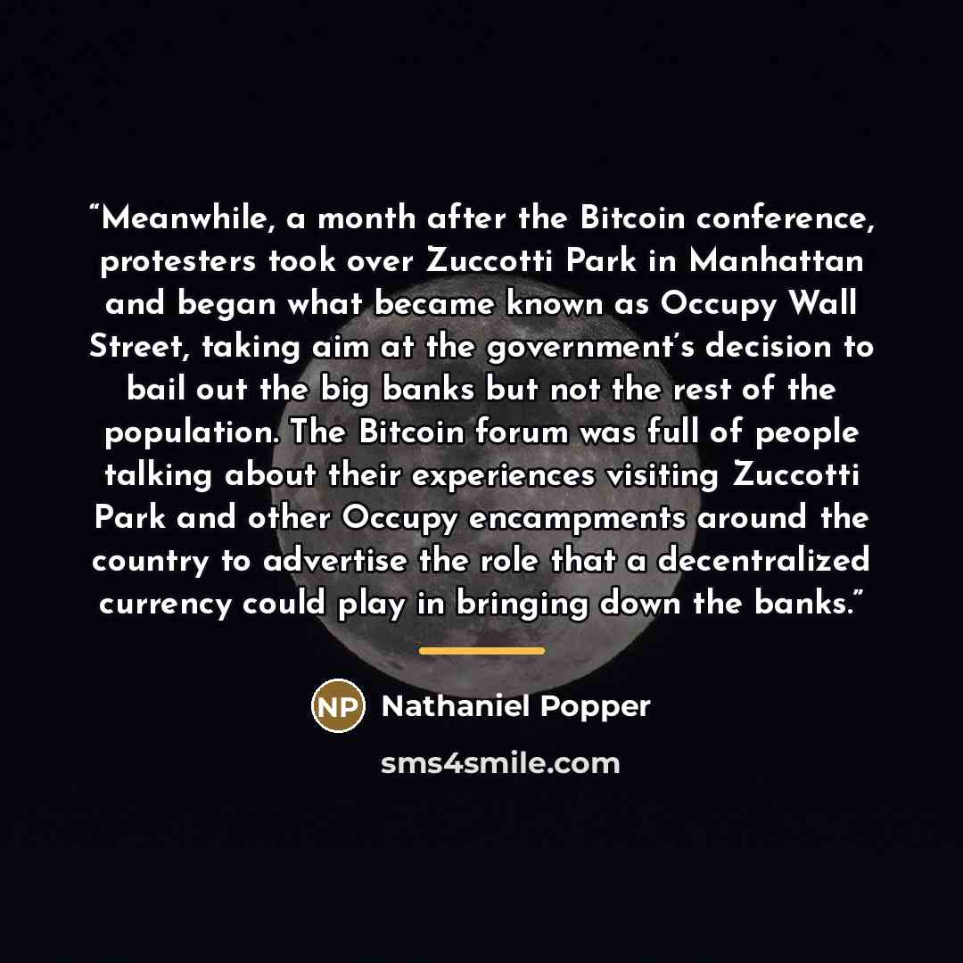 “Meanwhile, a month after the Bitcoin conference, protesters took over Zuccotti Park in Manhattan and began what became known as Occupy Wall Street, taking aim at the government’s decision to bail out the big banks but not the rest of the population. The Bitcoin forum was full of people talking…” quote by Nathaniel Popper