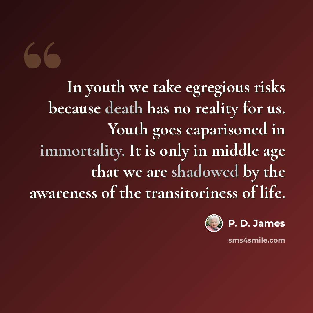 “In youth we take egregious risks because death has no reality for us. Youth goes caparisoned in immortality. It is only in middle age that we are shadowed by the awareness of the transitoriness of life.” quote by P. D. James