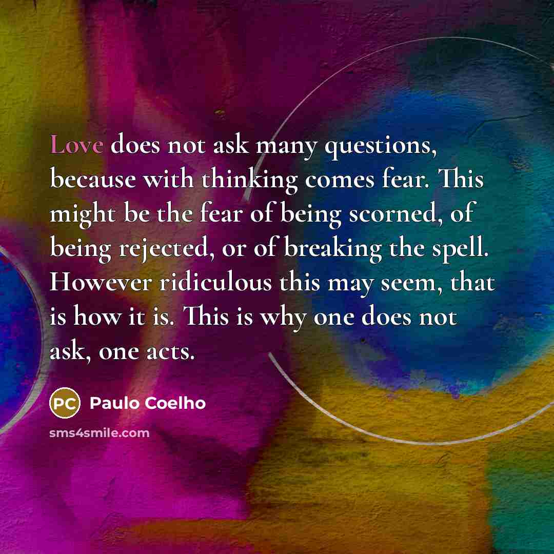 “Love does not ask many questions, because with thinking comes fear. This might be the fear of being scorned, of being rejected, or of breaking the spell. However ridiculous this may seem, that is how it is. This is why one does not ask, one acts.” quote by Paulo Coelho