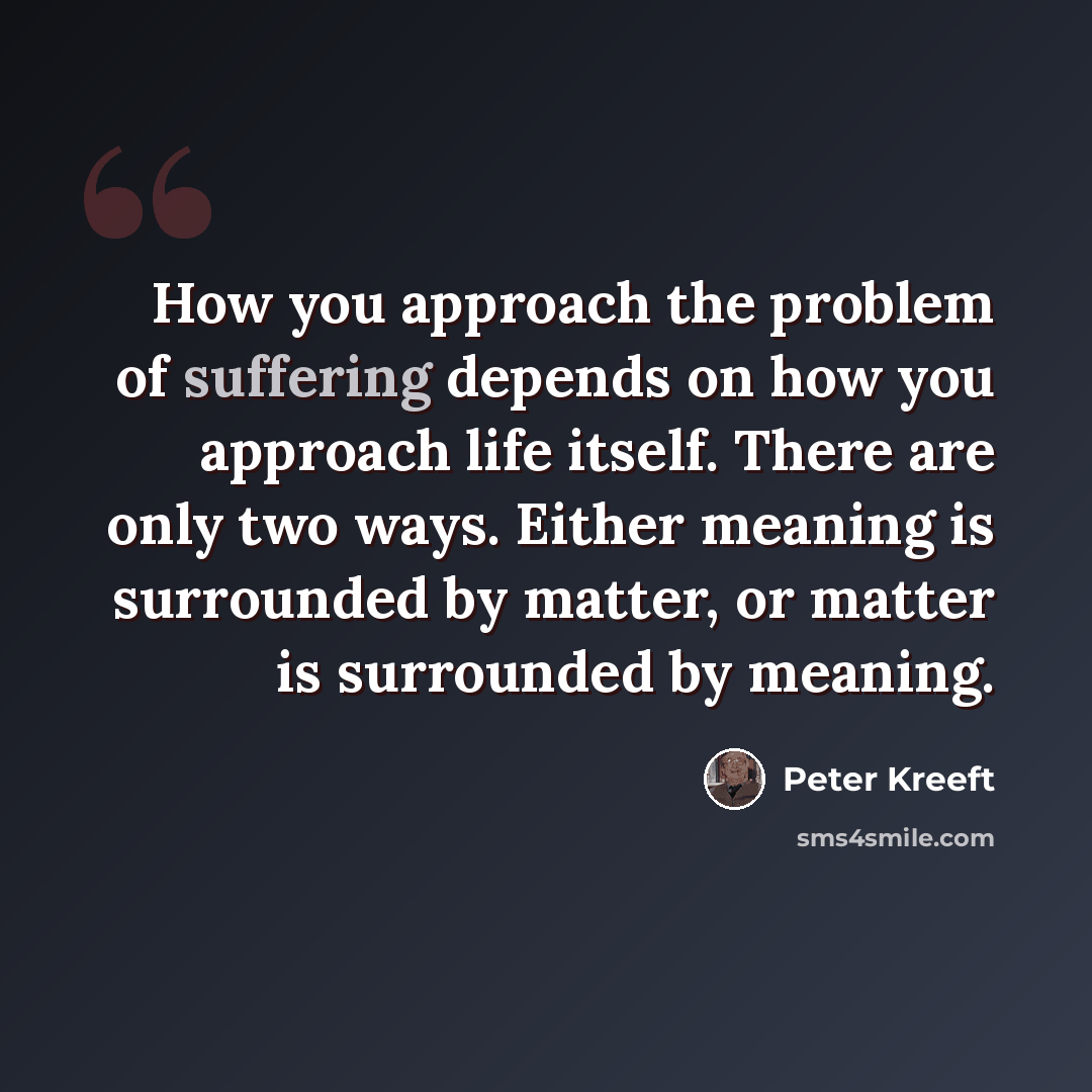 “How you approach the problem of suffering depends on how you approach life itself. There are only two ways. Either meaning is surrounded by matter, or matter is surrounded by meaning.” quote by Peter Kreeft