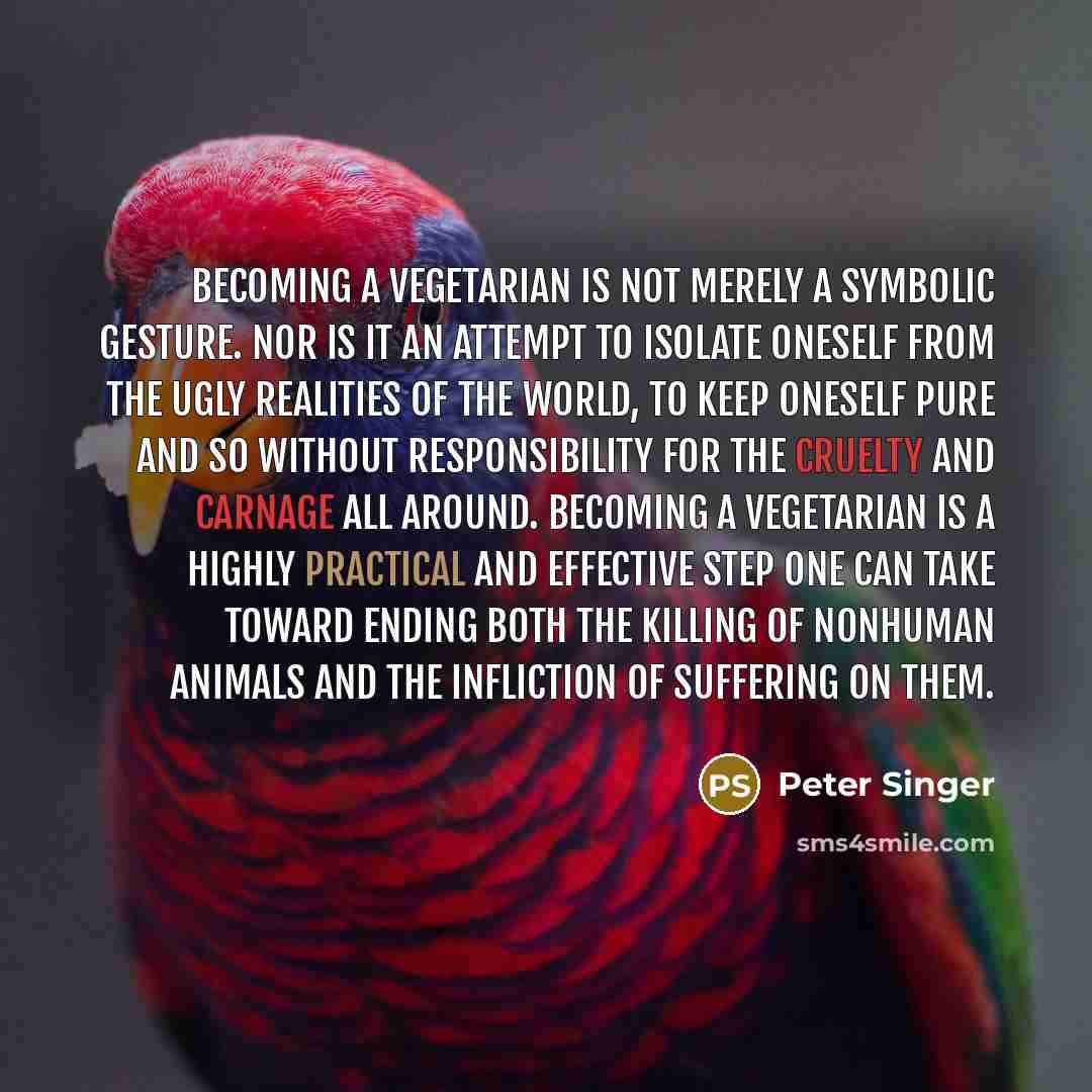 “Becoming a vegetarian is not merely a symbolic gesture. Nor is it an attempt to isolate oneself from the ugly realities of the world, to keep oneself pure and so without responsibility for the cruelty and carnage all around. Becoming a vegetarian is a highly practical and effective step one can…” quote by Peter Singer