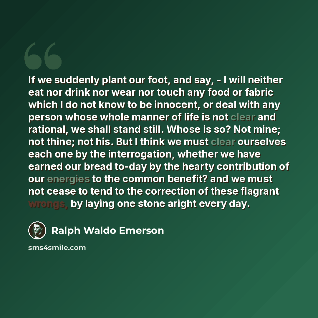 “If we suddenly plant our foot, and say, - I will neither eat nor drink nor wear nor touch any food or fabric which I do not know to be innocent, or deal with any person whose whole manner of life is not clear and rational, we shall stand still. Whose is so? Not mine; not thine; not his. But I…” quote by Ralph Waldo Emerson