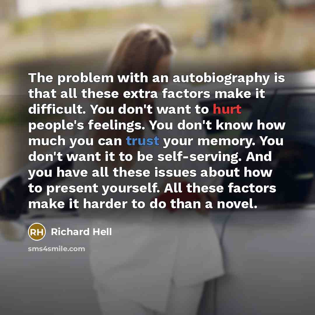 “The problem with an autobiography is that all these extra factors make it difficult. You don't want to hurt people's feelings. You don't know how much you can trust your memory. You don't want it to be self-serving. And you have all these issues about how to present yourself. All these factors…” quote by Richard Hell