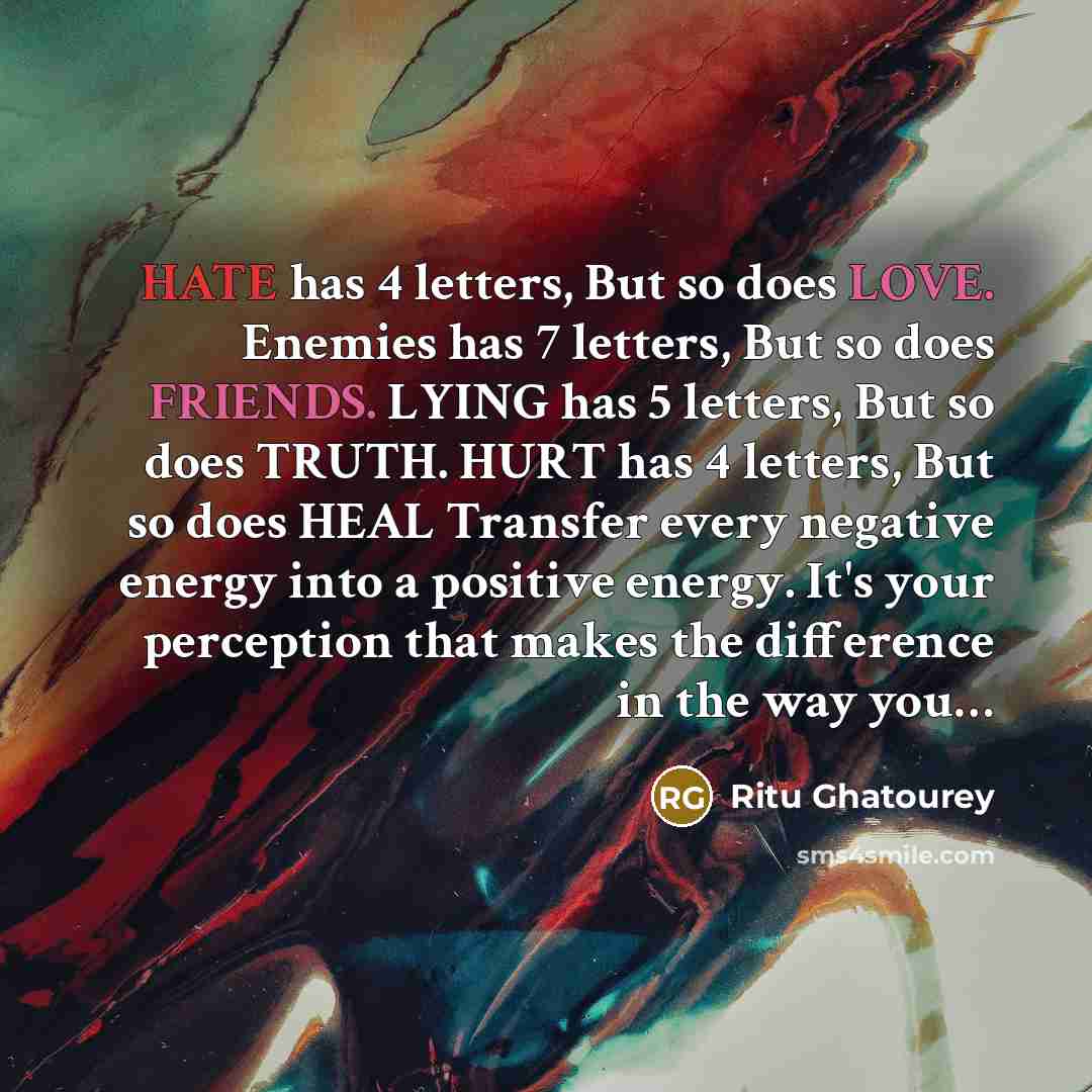 “HATE has 4 letters, But so does LOVE. Enemies has 7 letters, But so does FRIENDS. LYING has 5 letters, But so does TRUTH. HURT has 4 letters, But so does HEAL Transfer every negative energy into a positive energy. It's your perception that makes the difference in the way you…” quote by Ritu Ghatourey
