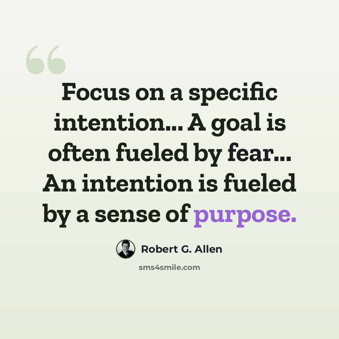 “Focus on a specific intention... A goal is often fueled by fear... An intention is fueled by a sense of purpose.” quote by Robert G. Allen