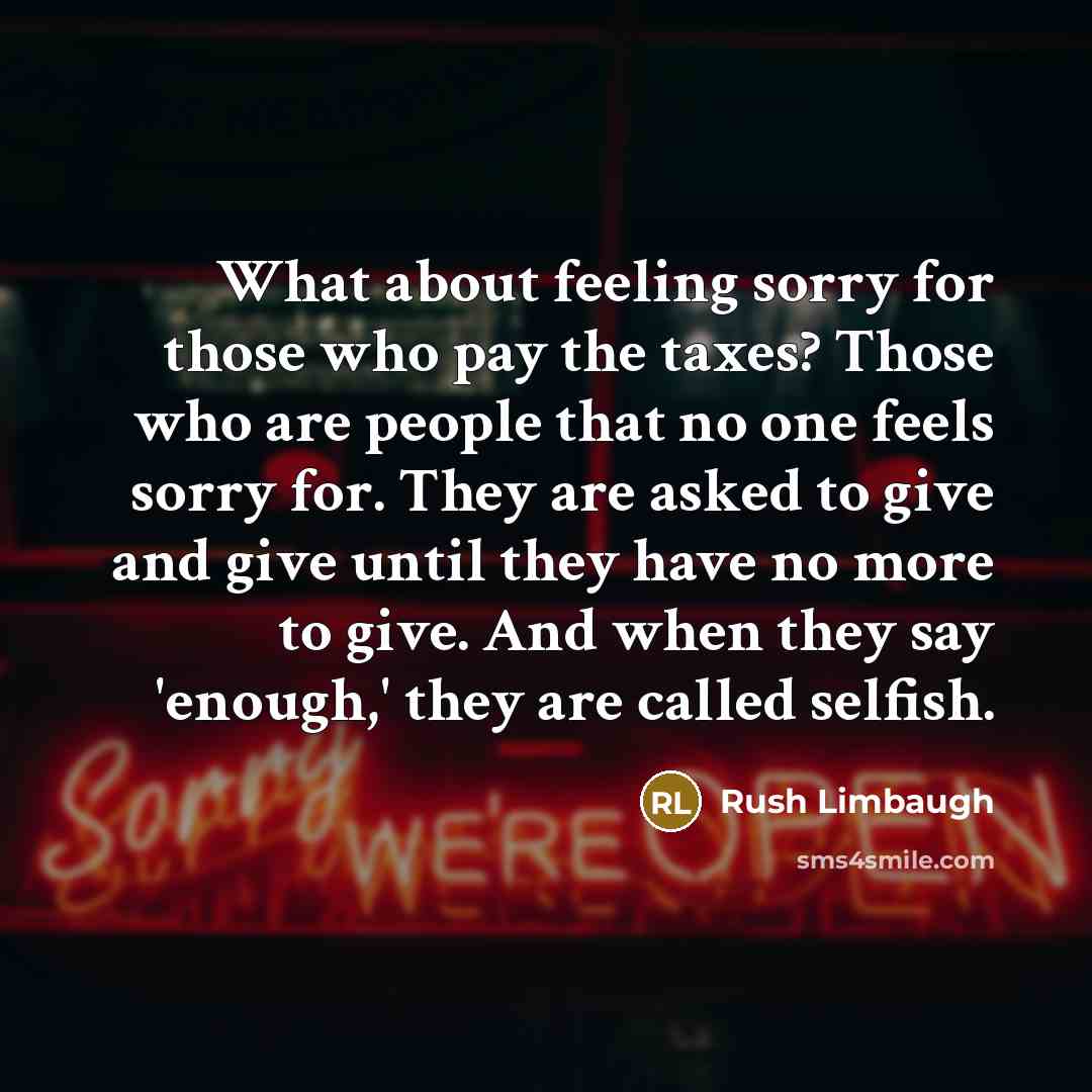 “What about feeling sorry for those who pay the taxes? Those who are people that no one feels sorry for. They are asked to give and give until they have no more to give. And when they say 'enough,' they are called selfish.” quote by Rush Limbaugh