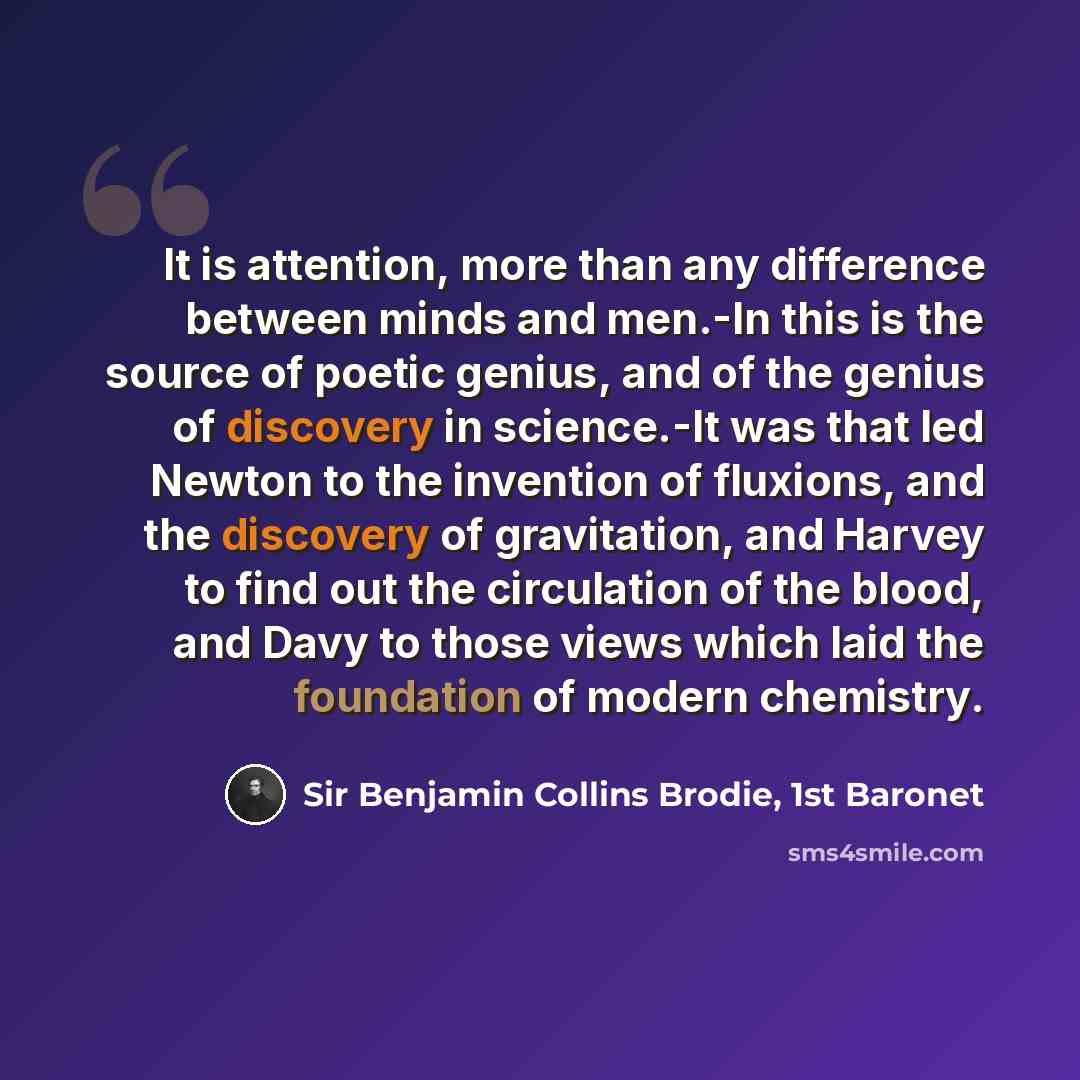 “It is attention, more than any difference between minds and men.-In this is the source of poetic genius, and of the genius of discovery in science.-It was that led Newton to the invention of fluxions, and the discovery of gravitation, and Harvey to find out the circulation of the blood, and Davy…” quote by Sir Benjamin Collins Brodie, 1st Baronet