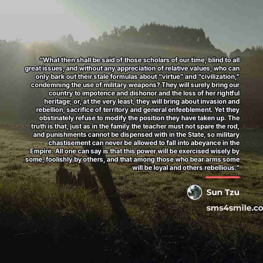 “What then shall be said of those scholars of our time, blind to all great issues, and without any appreciation of relative values, who can only bark out their stale formulas about “virtue” and “civilization,” condemning the use of military weapons? They will surely bring our country to impotence…” quote by Sun Tzu