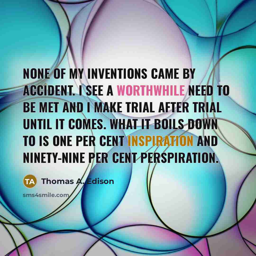 “None of my inventions came by accident. I see a worthwhile need to be met and I make trial after trial until it comes. What it boils down to is one per cent inspiration and ninety-nine per cent perspiration.” quote by Thomas A. Edison
