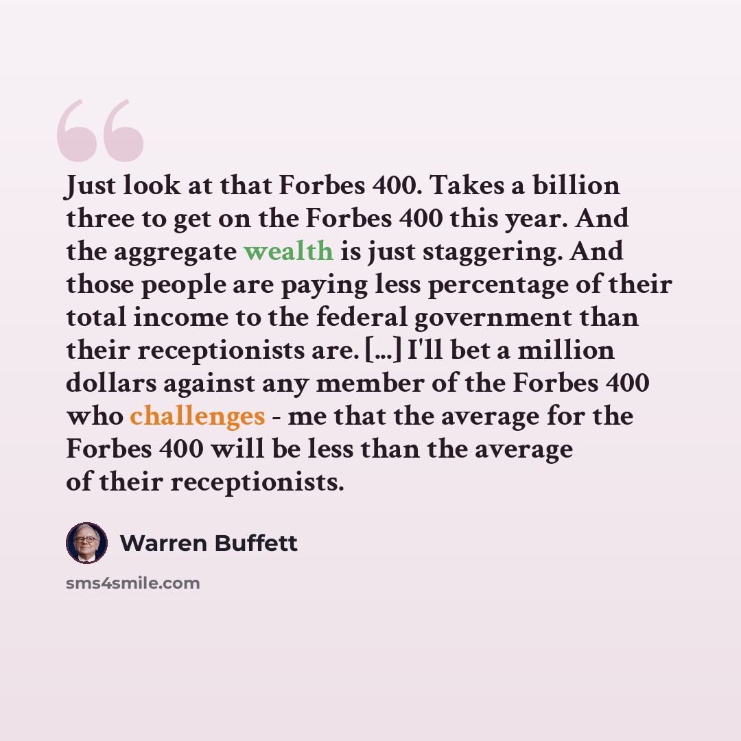 “Just look at that Forbes 400. Takes a billion three to get on the Forbes 400 this year. And the aggregate wealth is just staggering. And those people are paying less percentage of their total income to the federal government than their receptionists are. [...] I'll bet a million dollars against…” quote by Warren Buffett