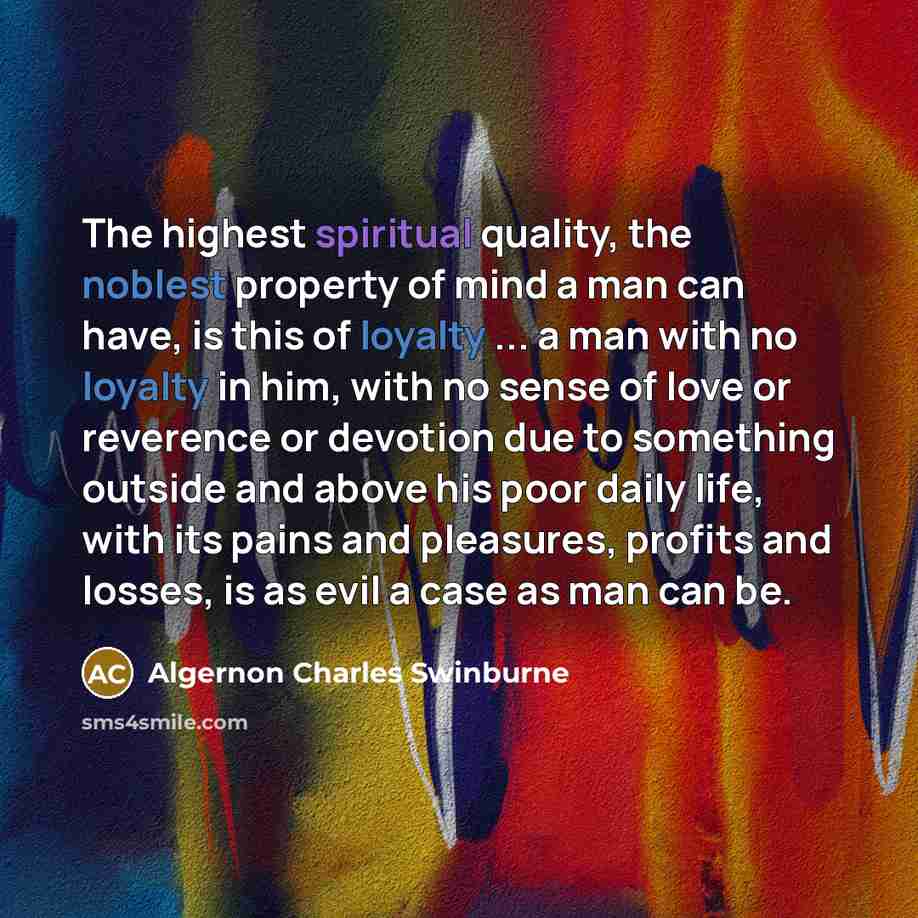 “The highest spiritual quality, the noblest property of mind a man can have, is this of loyalty ... a man with no loyalty in him, with no sense of love or reverence or devotion due to something outside and above his poor daily life, with its pains and pleasures, profits and losses, is as evil a…” quote by Algernon Charles Swinburne