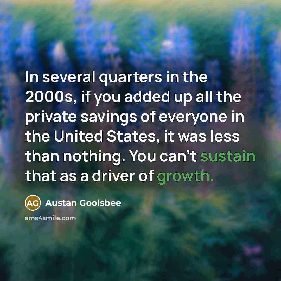 “In several quarters in the 2000s, if you added up all the private savings of everyone in the United States, it was less than nothing. You can't sustain that as a driver of growth.” quote by Austan Goolsbee