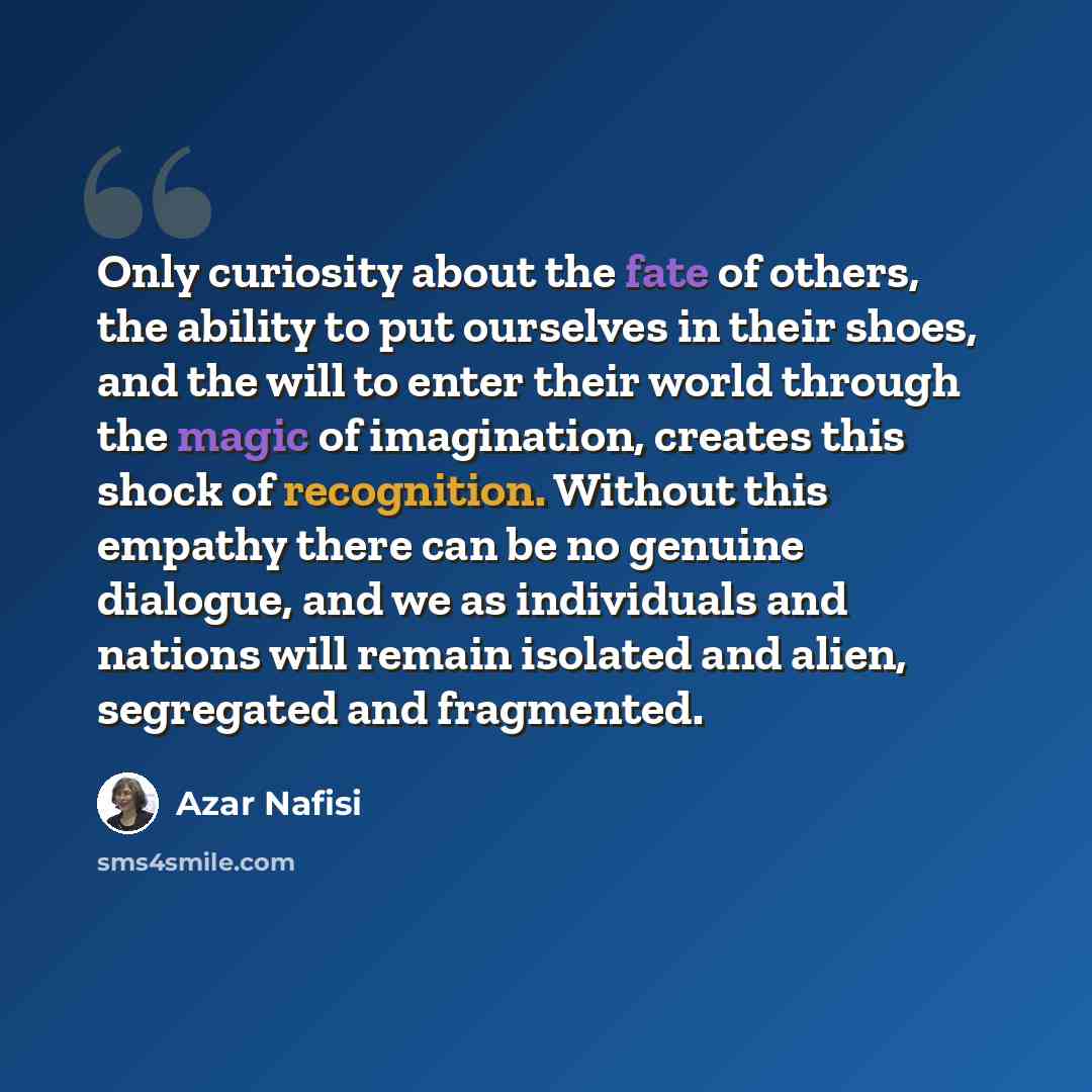 “Only curiosity about the fate of others, the ability to put ourselves in their shoes, and the will to enter their world through the magic of imagination, creates this shock of recognition. Without this empathy there can be no genuine dialogue, and we as individuals and nations will remain isolated…” quote by Azar Nafisi
