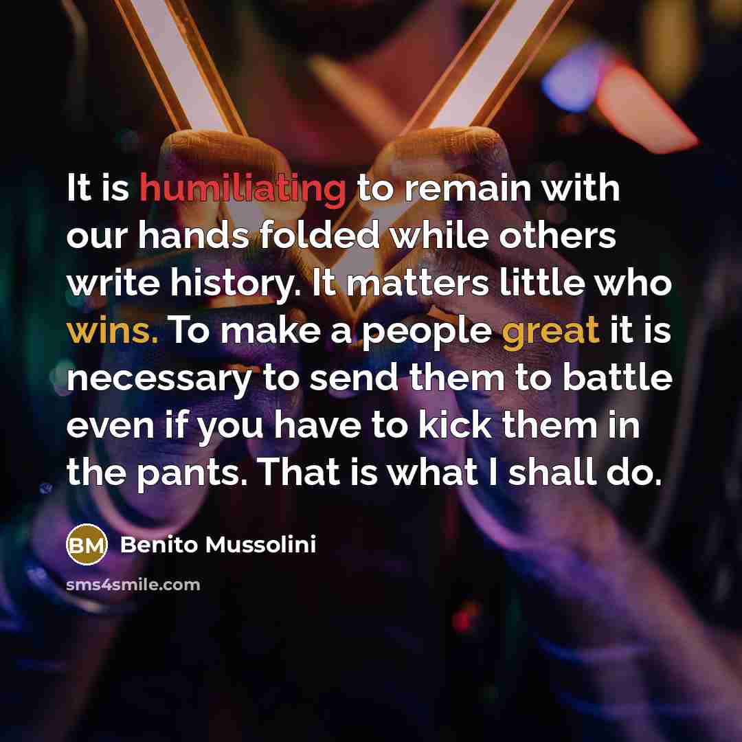 “It is humiliating to remain with our hands folded while others write history. It matters little who wins. To make a people great it is necessary to send them to battle even if you have to kick them in the pants. That is what I shall do.” quote by Benito Mussolini