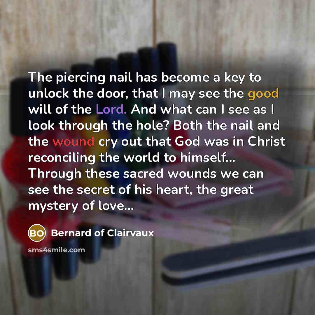 “The piercing nail has become a key to unlock the door, that I may see the good will of the Lord. And what can I see as I look through the hole? Both the nail and the wound cry out that God was in Christ reconciling the world to himself... Through these sacred wounds we can see the secret of his…” quote by Bernard of Clairvaux