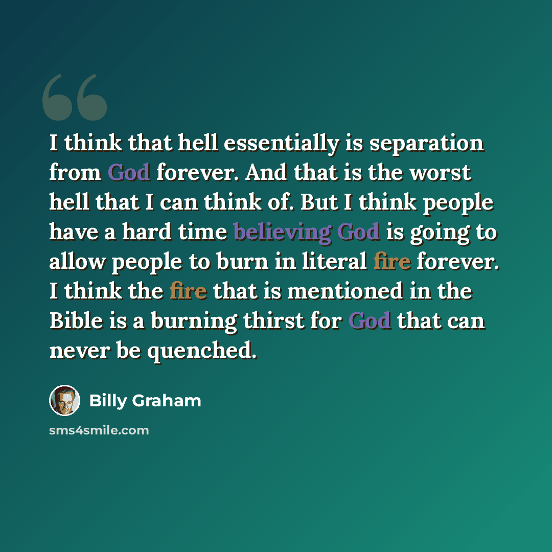 “I think that hell essentially is separation from God forever. And that is the worst hell that I can think of. But I think people have a hard time believing God is going to allow people to burn in literal fire forever. I think the fire that is mentioned in the Bible is a burning thirst for God that…” quote by Billy Graham