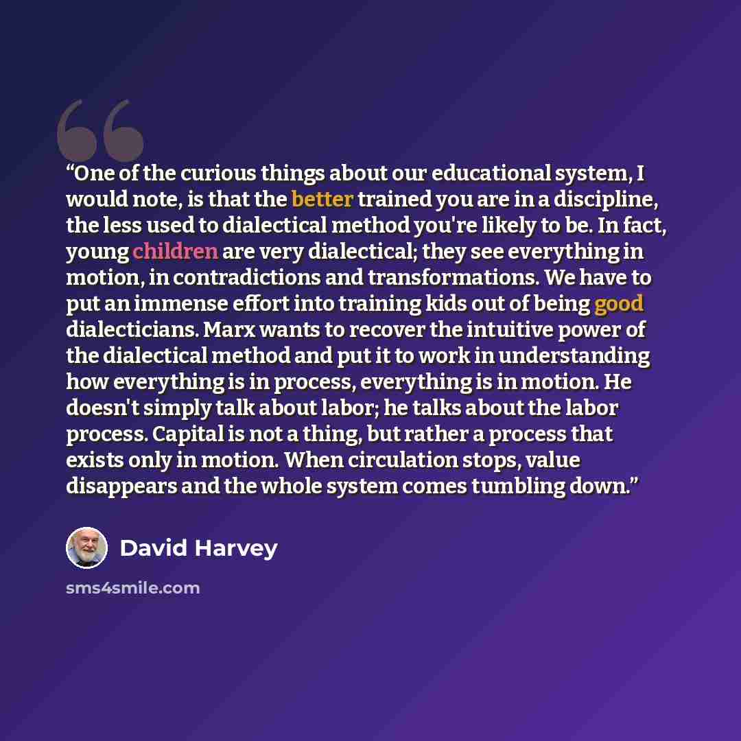 “One of the curious things about our educational system, I would note, is that the better trained you are in a discipline, the less used to dialectical method you're likely to be. In fact, young children are very dialectical; they see everything in motion, in contradictions and transformations. We…” quote by David Harvey