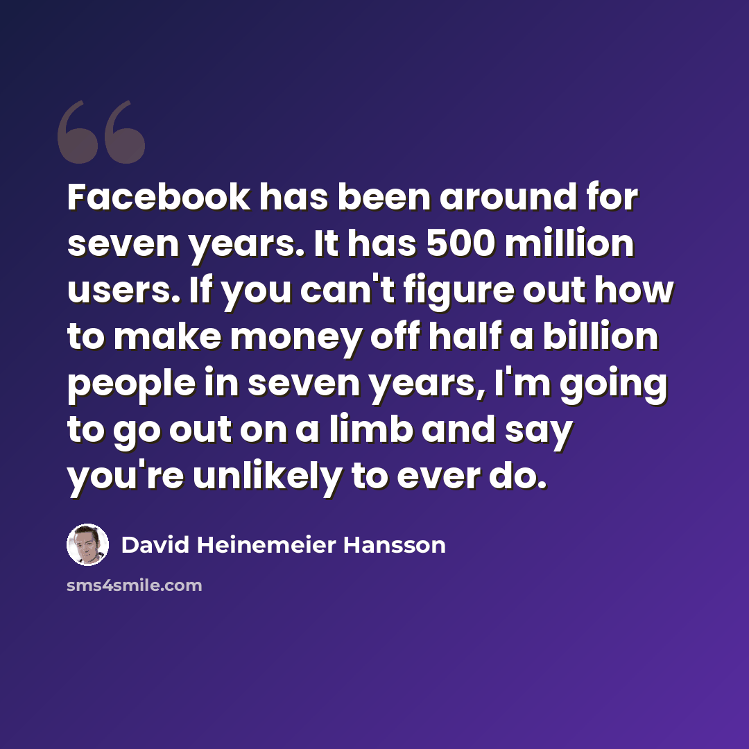 “Facebook has been around for seven years. It has 500 million users. If you can't figure out how to make money off half a billion people in seven years, I'm going to go out on a limb and say you're unlikely to ever do.” quote by David Heinemeier Hansson