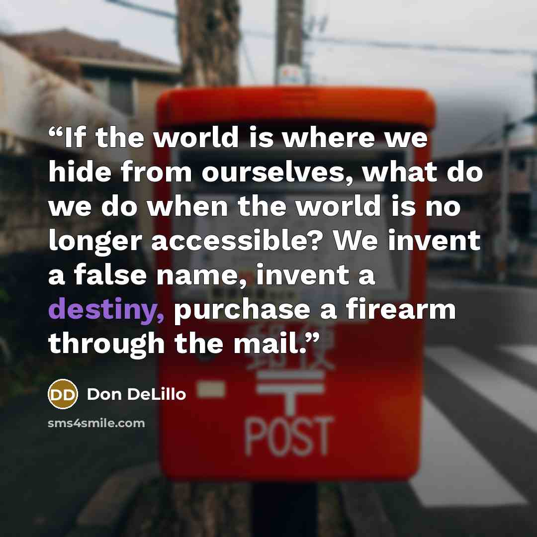 “If the world is where we hide from ourselves, what do we do when the world is no longer accessible? We invent a false name, invent a destiny, purchase a firearm through the mail.” quote by Don DeLillo