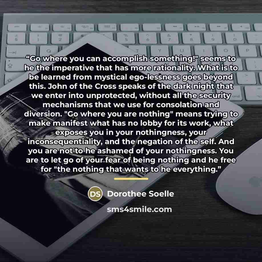 “Go where you can accomplish something!" seems to he the imperative that has more rationality. What is to be learned from mystical ego-lessness goes beyond this. John of the Cross speaks of the dark night that we enter into unprotected, without all the security mechanisms that we use for…” quote by Dorothee Soelle