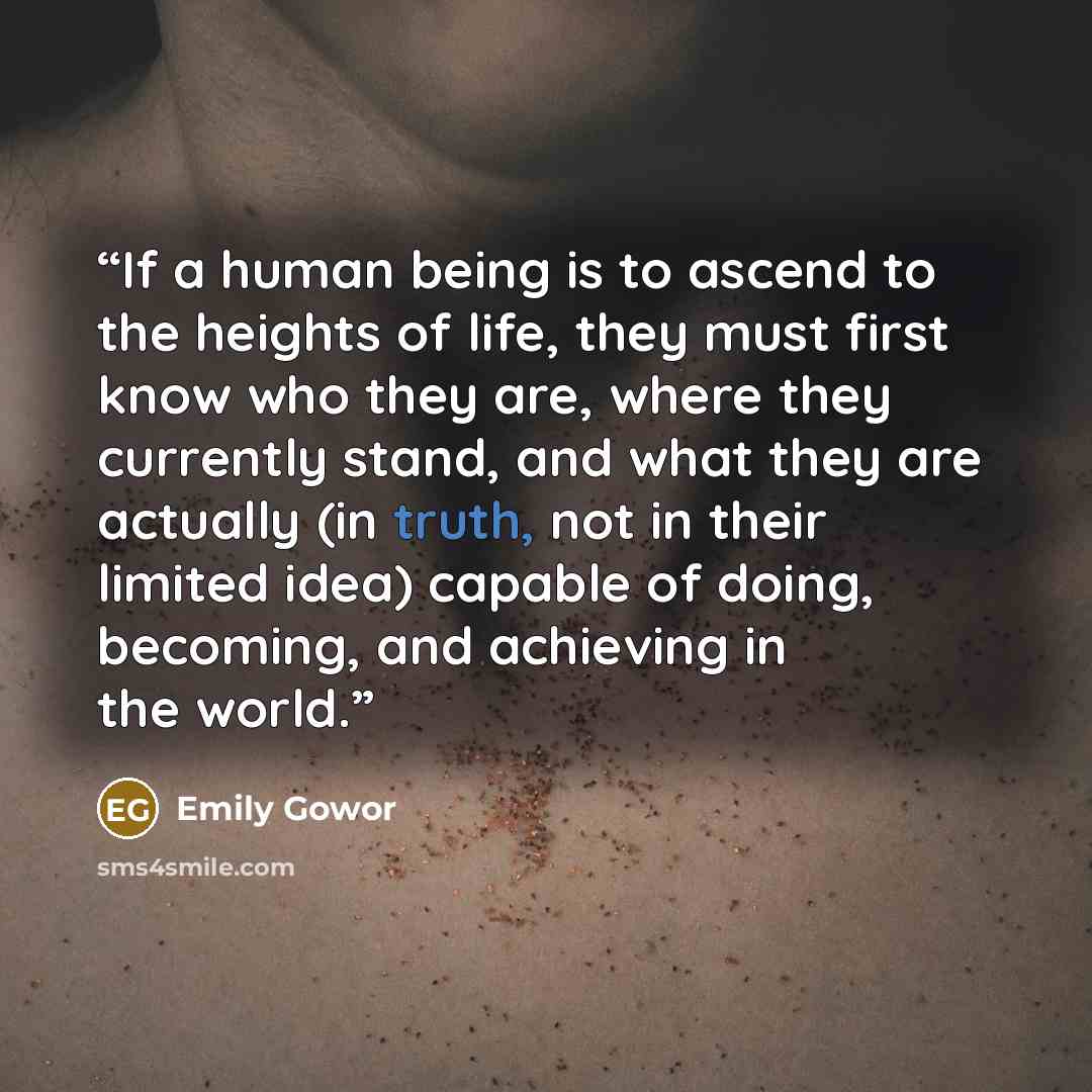 “If a human being is to ascend to the heights of life, they must first know who they are, where they currently stand, and what they are actually (in truth, not in their limited idea) capable of doing, becoming, and achieving in the world.” quote by Emily Gowor