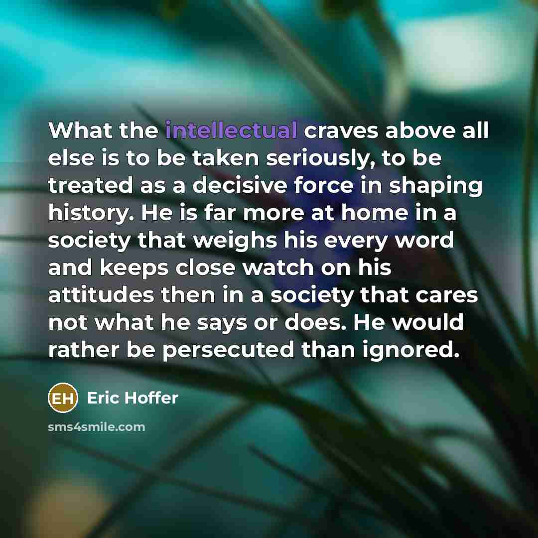 “What the intellectual craves above all else is to be taken seriously, to be treated as a decisive force in shaping history. He is far more at home in a society that weighs his every word and keeps close watch on his attitudes then in a society that cares not what he says or does. He would rather…” quote by Eric Hoffer