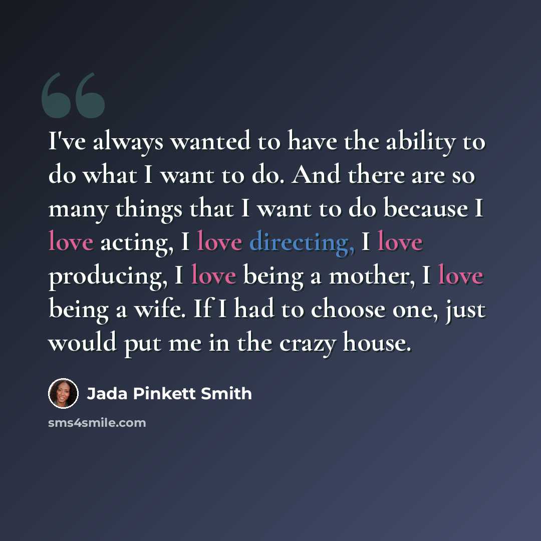“I've always wanted to have the ability to do what I want to do. And there are so many things that I want to do because I love acting, I love directing, I love producing, I love being a mother, I love being a wife. If I had to choose one, just would put me in the crazy house.” quote by Jada Pinkett Smith