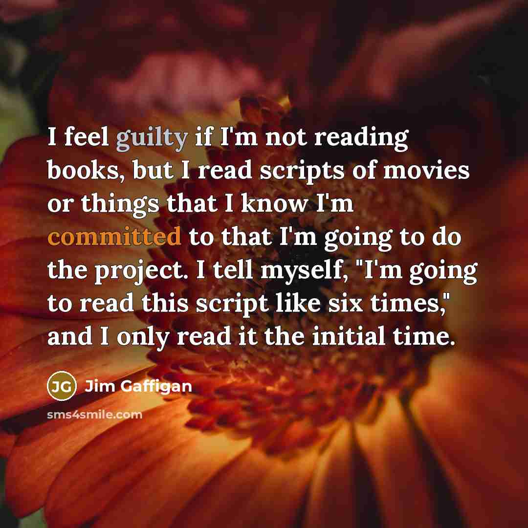 “I feel guilty if I'm not reading books, but I read scripts of movies or things that I know I'm committed to that I'm going to do the project. I tell myself, "I'm going to read this script like six times," and I only read it the initial time.” quote by Jim Gaffigan