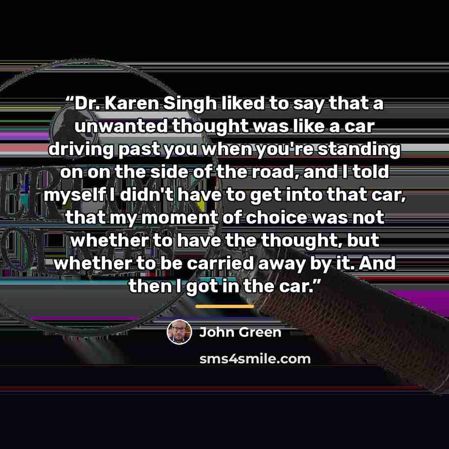 “Dr. Karen Singh liked to say that a unwanted thought was like a car driving past you when you're standing on on the side of the road, and I told myself I didn't have to get into that car, that my moment of choice was not whether to have the thought, but whether to be carried away by it. And then I…” quote by John Green