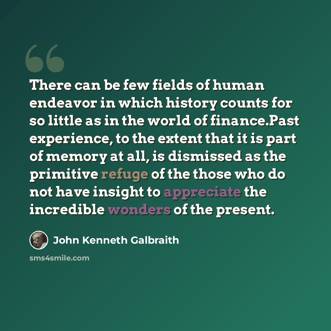 “There can be few fields of human endeavor in which history counts for so little as in the world of finance.Past experience, to the extent that it is part of memory at all, is dismissed as the primitive refuge of the those who do not have insight to appreciate the incredible wonders of the present.” quote by John Kenneth Galbraith