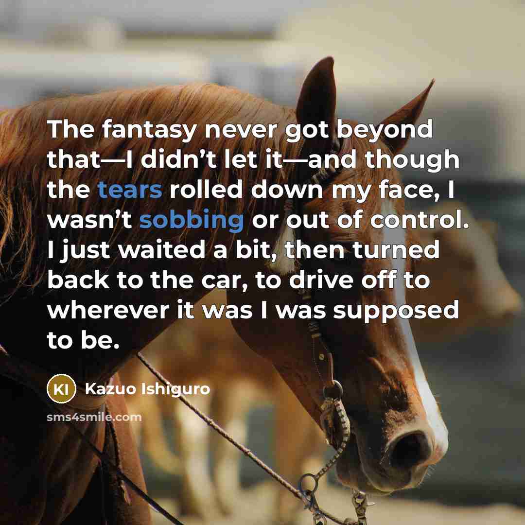 “The fantasy never got beyond that—I didn’t let it—and though the tears rolled down my face, I wasn’t sobbing or out of control. I just waited a bit, then turned back to the car, to drive off to wherever it was I was supposed to be.” quote by Kazuo Ishiguro