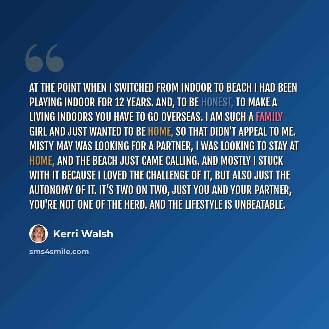 “At the point when I switched from indoor to beach I had been playing indoor for 12 years. And, to be honest, to make a living indoors you have to go overseas. I am such a family girl and just wanted to be home, so that didn't appeal to me. Misty May was looking for a partner, I was looking to stay…” quote by Kerri Walsh