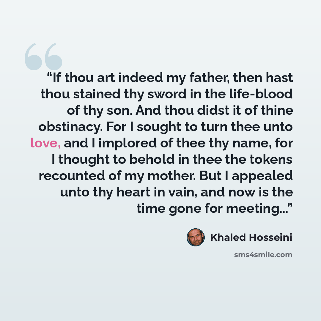 “If thou art indeed my father, then hast thou stained thy sword in the life-blood of thy son. And thou didst it of thine obstinacy. For I sought to turn thee unto love, and I implored of thee thy name, for I thought to behold in thee the tokens recounted of my mother. But I appealed unto thy heart…” quote by Khaled Hosseini