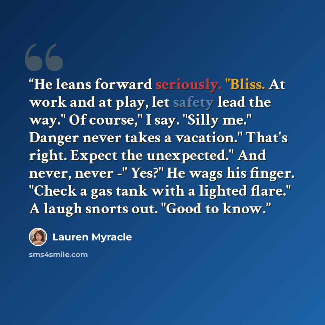 “He leans forward seriously. "Bliss. At work and at play, let safety lead the way." Of course," I say. "Silly me." Danger never takes a vacation." That's right. Expect the unexpected." And never, never -" Yes?" He wags his finger. "Check a gas tank with a lighted flare." A laugh snorts out. "Good…” quote by Lauren Myracle