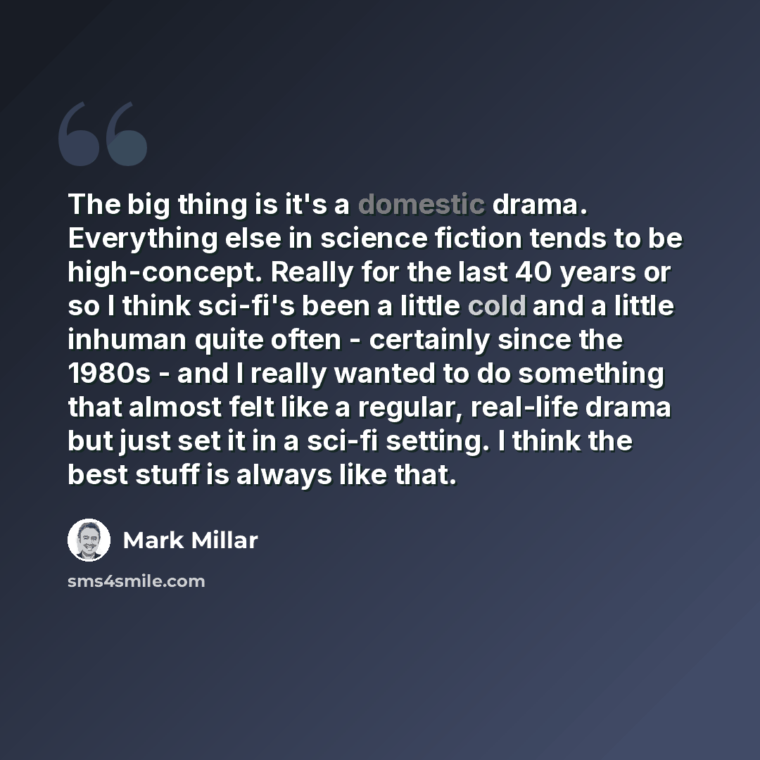 “The big thing is it's a domestic drama. Everything else in science fiction tends to be high-concept. Really for the last 40 years or so I think sci-fi's been a little cold and a little inhuman quite often - certainly since the 1980s - and I really wanted to do something that almost felt like a…” quote by Mark Millar