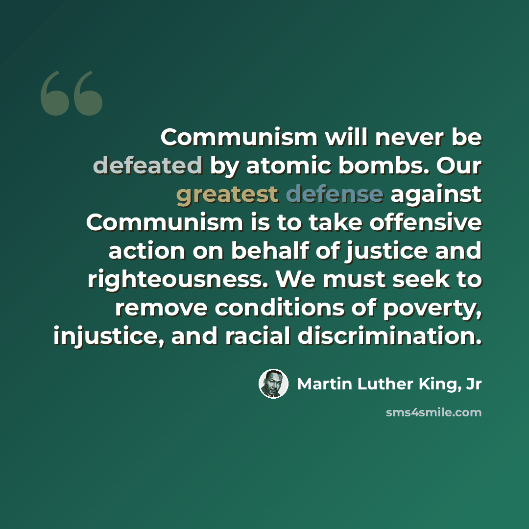 “Communism will never be defeated by atomic bombs. Our greatest defense against Communism is to take offensive action on behalf of justice and righteousness. We must seek to remove conditions of poverty, injustice, and racial discrimination.” quote by Martin Luther King, Jr