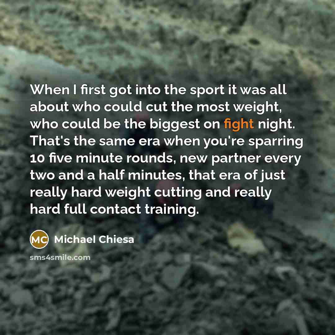 “When I first got into the sport it was all about who could cut the most weight, who could be the biggest on fight night. That's the same era when you're sparring 10 five minute rounds, new partner every two and a half minutes, that era of just really hard weight cutting and really hard full…” quote by Michael Chiesa