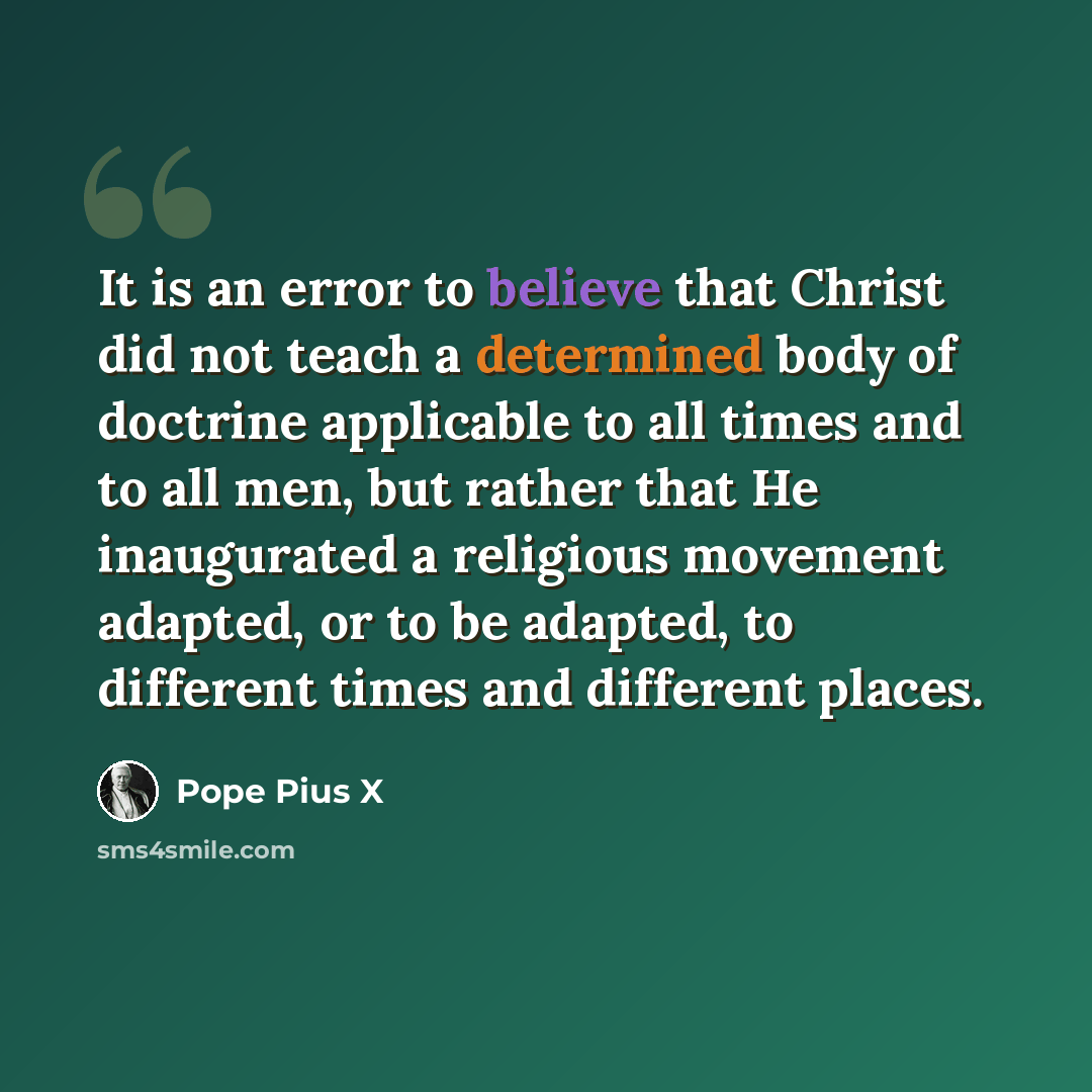 “It is an error to believe that Christ did not teach a determined body of doctrine applicable to all times and to all men, but rather that He inaugurated a religious movement adapted, or to be adapted, to different times and different places.” quote by Pope Pius X