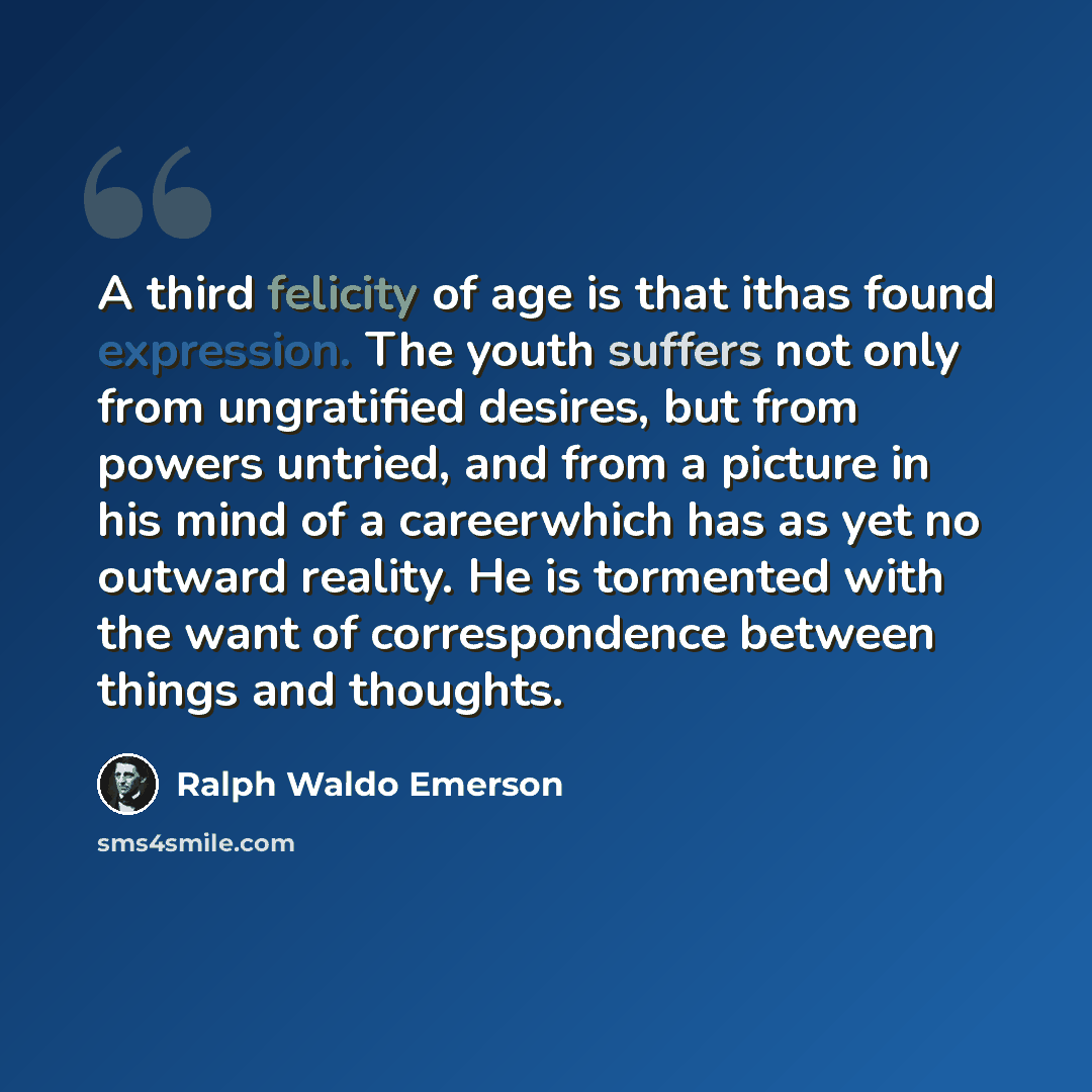 “A third felicity of age is that ithas found expression. The youth suffers not only from ungratified desires, but from powers untried, and from a picture in his mind of a careerwhich has as yet no outward reality. He is tormented with the want of correspondence between things and thoughts.” quote by Ralph Waldo Emerson