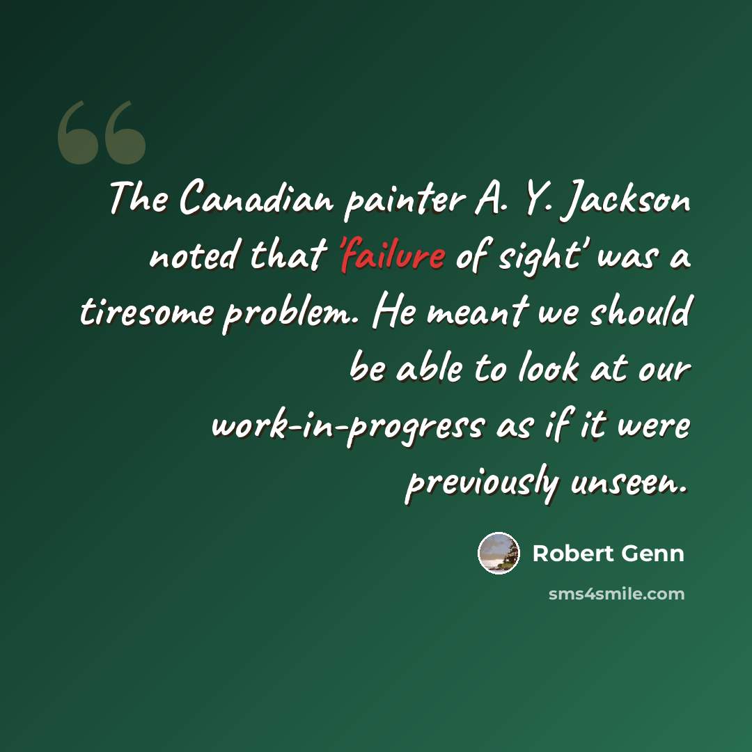 “The Canadian painter A. Y. Jackson noted that 'failure of sight' was a tiresome problem. He meant we should be able to look at our work-in-progress as if it were previously unseen.” quote by Robert Genn