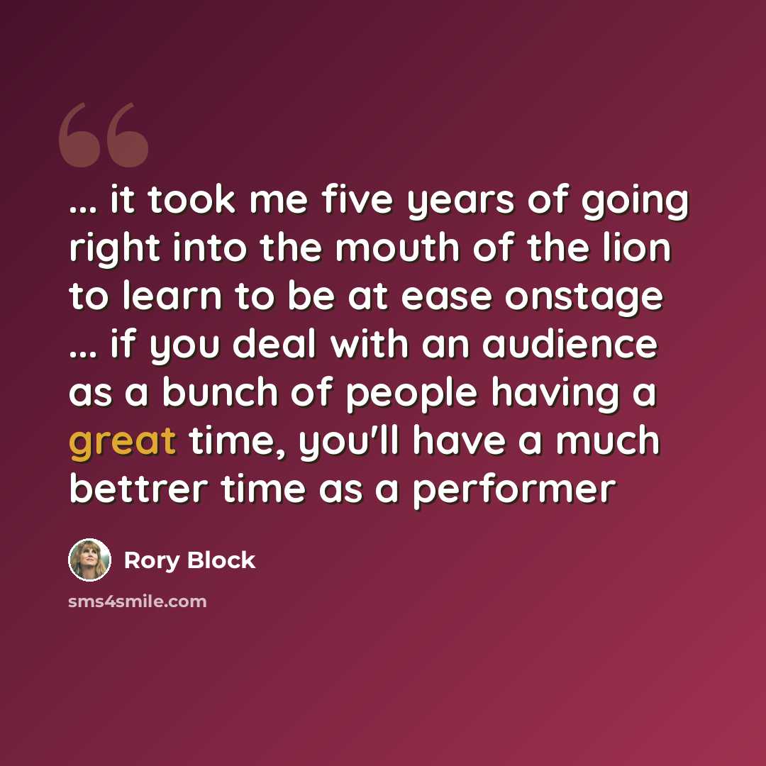 “... it took me five years of going right into the mouth of the lion to learn to be at ease onstage ... if you deal with an audience as a bunch of people having a great time, you'll have a much bettrer time as a performer” quote by Rory Block