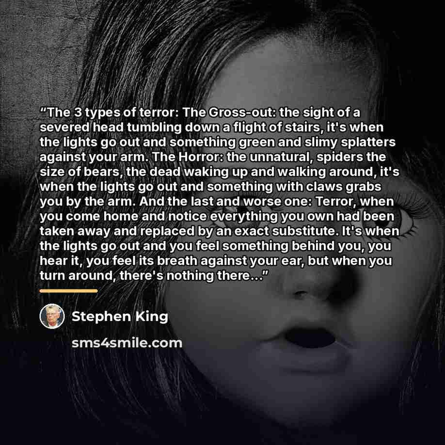 “The 3 types of terror: The Gross-out: the sight of a severed head tumbling down a flight of stairs, it's when the lights go out and something green and slimy splatters against your arm. The Horror: the unnatural, spiders the size of bears, the dead waking up and walking around, it's when the…” quote by Stephen King
