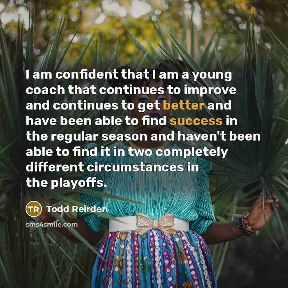 “I am confident that I am a young coach that continues to improve and continues to get better and have been able to find success in the regular season and haven't been able to find it in two completely different circumstances in the playoffs.” quote by Todd Reirden