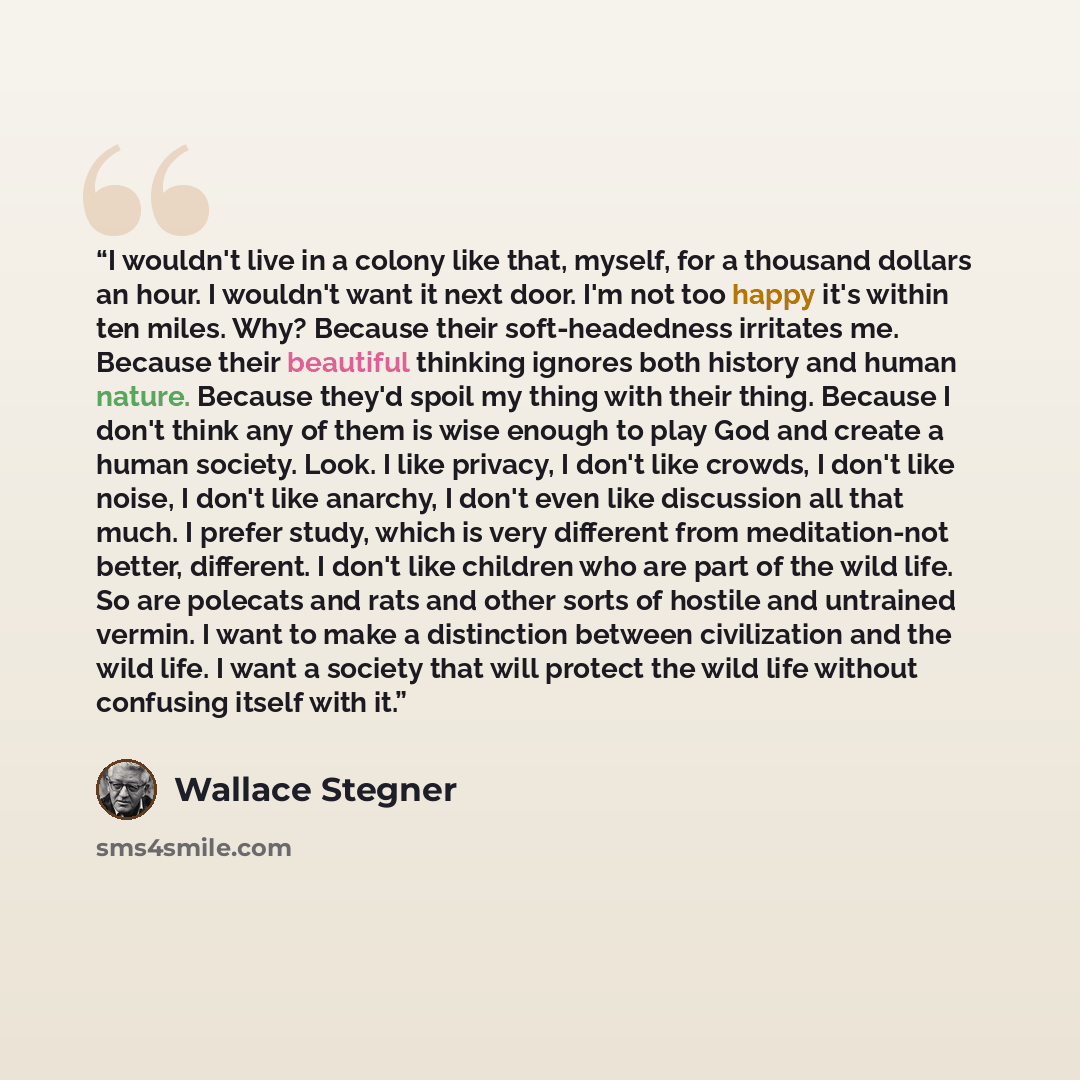“I wouldn't live in a colony like that, myself, for a thousand dollars an hour. I wouldn't want it next door. I'm not too happy it's within ten miles. Why? Because their soft-headedness irritates me. Because their beautiful thinking ignores both history and human nature. Because they'd spoil my…” quote by Wallace Stegner