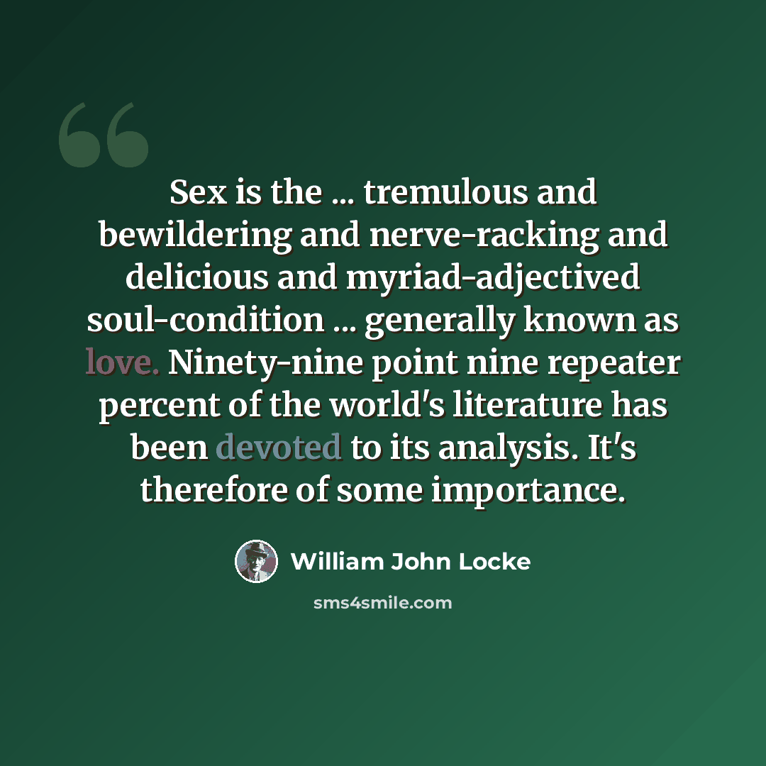 “Sex is the ... tremulous and bewildering and nerve-racking and delicious and myriad-adjectived soul-condition ... generally known as love. Ninety-nine point nine repeater percent of the world's literature has been devoted to its analysis. It's therefore of some importance.” quote by William John Locke